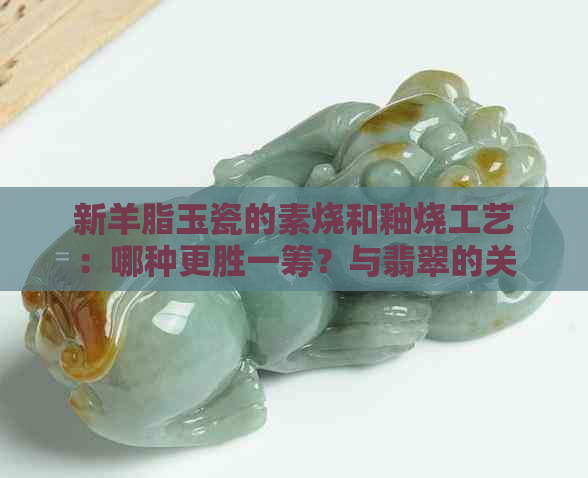 新羊脂玉瓷的素烧和釉烧工艺：哪种更胜一筹？与翡翠的关系如何？