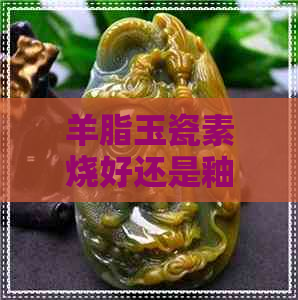 羊脂玉瓷素烧好还是釉烧好