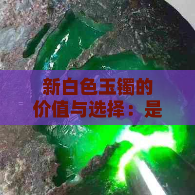 新白色玉镯的价值与选择：是否存在？如何挑选与评估？