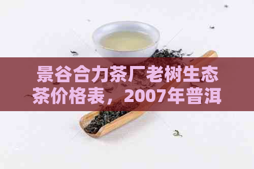 景谷合力茶厂老树生态茶价格表，2007年普洱茶饼及云南景谷合力茶厂06年茶价