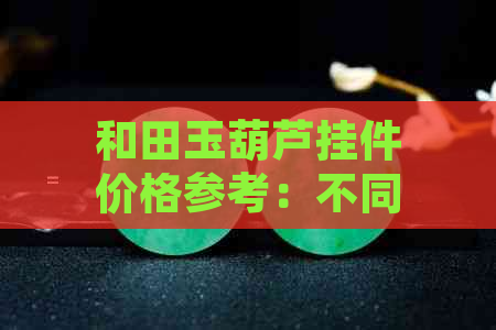 和田玉葫芦挂件价格参考：不同品质和款式的大概多少钱？