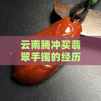 云南腾冲买翡翠手镯的经历：便宜的价格与值得购买的翡翠玉