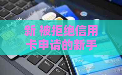 新 被拒绝信用卡申请的新手，如何成功申办并避免常见拒因？