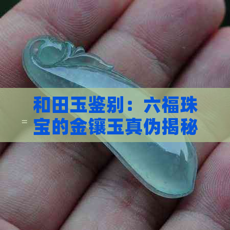 和田玉鉴别：六福珠宝的金镶玉真伪揭秘