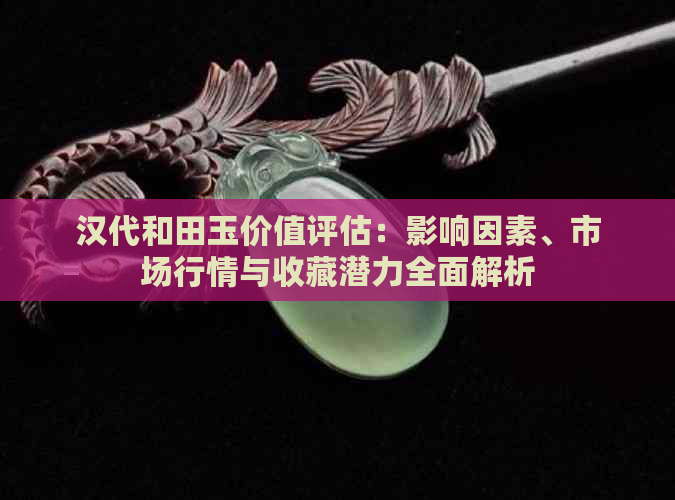 汉代和田玉价值评估：影响因素、市场行情与收藏潜力全面解析