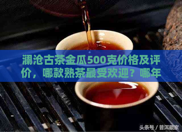 澜沧古茶金瓜500克价格及评价，哪款熟茶更受欢迎？哪年生产的喝？