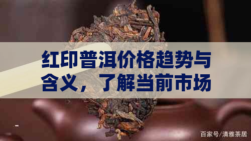 红印普洱价格趋势与含义，了解当前市场行情！