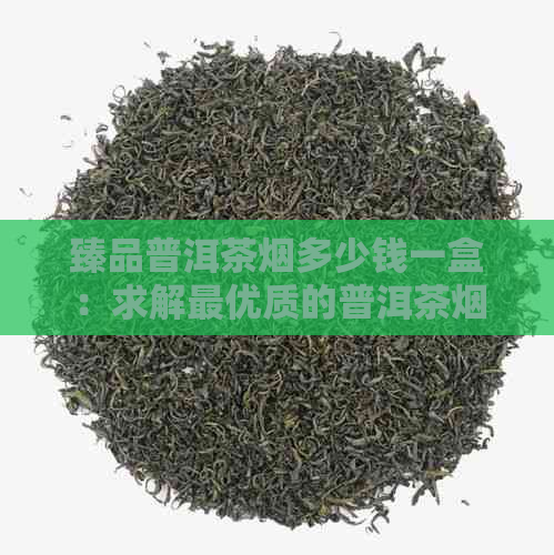 臻品普洱茶烟多少钱一盒：求解更优质的普洱茶烟价格