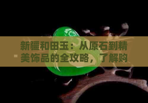 新疆和田玉：从原石到精美饰品的全攻略，了解购买、鉴别与保养方法