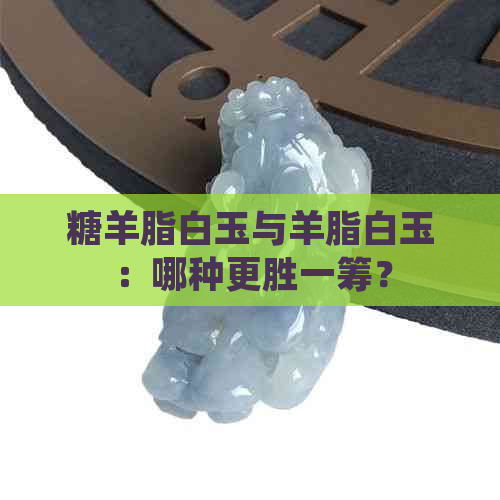 糖羊脂白玉与羊脂白玉：哪种更胜一筹？