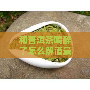 和普洱茶喝醉了怎么解酒最快：有效方法助你快速恢复清醒