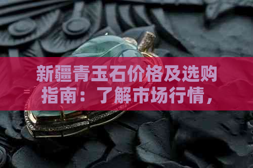 新疆青玉石价格及选购指南：了解市场行情，如何辨别质量与性价比？