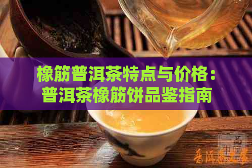 橡筋普洱茶特点与价格：普洱茶橡筋饼品鉴指南