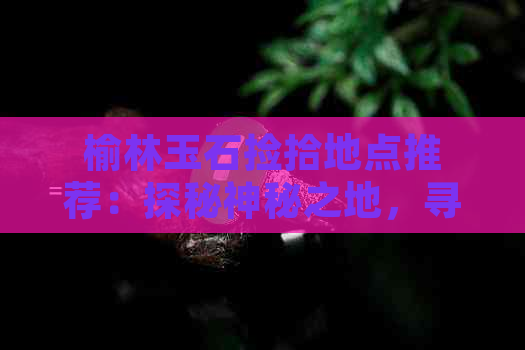 榆林玉石捡拾地点推荐：探秘神秘之地，寻找天然宝藏