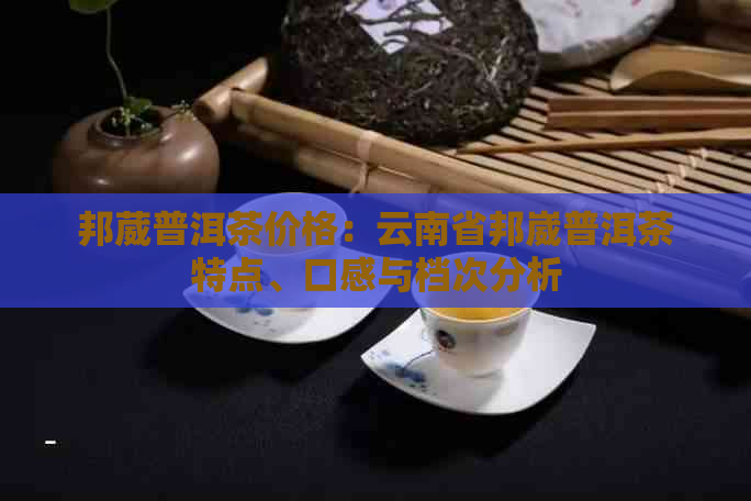 邦葳普洱茶价格：云南省邦崴普洱茶特点、口感与档次分析