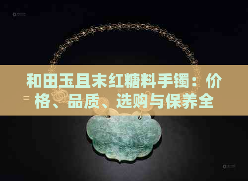 和田玉且末红糖料手镯：价格、品质、选购与保养全解析，让您购买更放心！