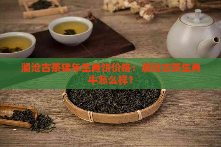 澜沧古茶猪年生肖饼价格：澜沧古茶生肖牛怎么样？