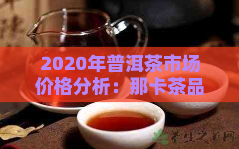 2020年普洱茶市场价格分析：那卡茶品表现亮眼，投资价值凸显