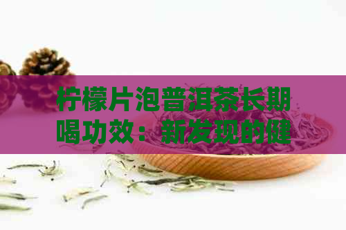 柠檬片泡普洱茶长期喝功效：新发现的健益处与作用