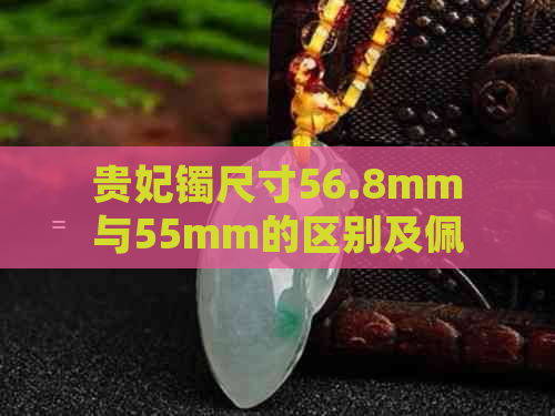 贵妃镯尺寸56.8mm与55mm的区别及佩戴建议，如何选择适合自己的手镯？