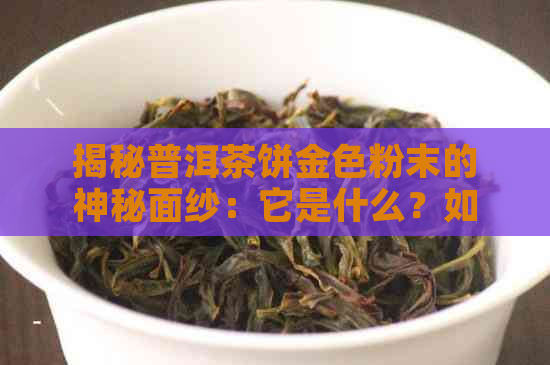 揭秘普洱茶饼金色粉末的神秘面纱：它是什么？如何影响茶叶品质？