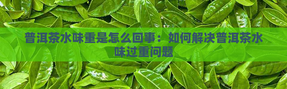 普洱茶水味重是怎么回事：如何解决普洱茶水味过重问题