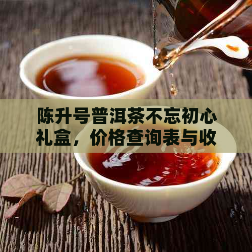 陈升号普洱茶不忘初心礼盒，价格查询表与收藏价值尽在行情报价网