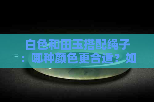 白色和田玉搭配绳子：哪种颜色更合适？如何选择更佳搭配方案？