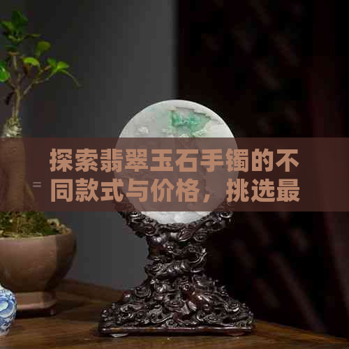 探索翡翠玉石手镯的不同款式与价格，挑选最合适的和购物平台