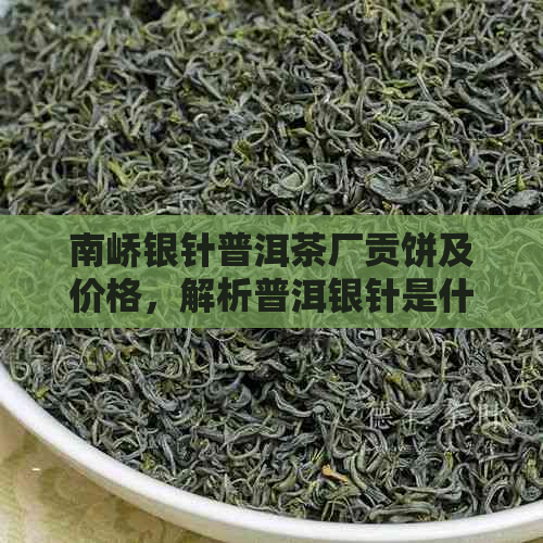 南峤银针普洱茶厂贡饼及价格，解析普洱银针是什么茶以及银针普洱生茶特点