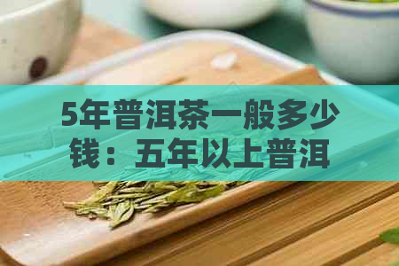 5年普洱茶一般多少钱：五年以上普洱茶价格，一斤及盒装价速览