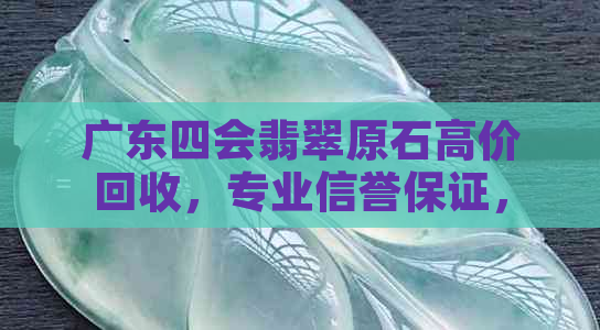 广东四会翡翠原石高价回收，专业信誉保证，现金支付实时到账