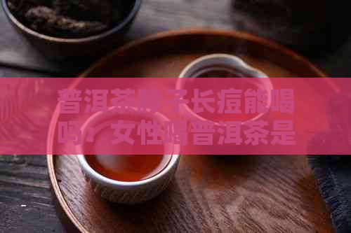 普洱茶脖子长痘能喝吗：女性喝普洱茶是否影响及对痘痘与痘印的效果