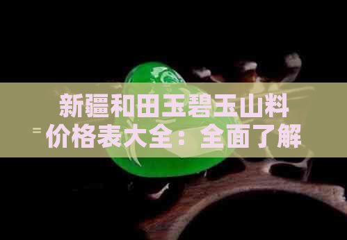 新疆和田玉碧玉山料价格表大全：全面了解各类颜色、形状及产地的价格对比