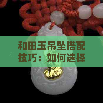 和田玉吊坠搭配技巧：如何选择合适的配饰和服饰，成为时尚焦点