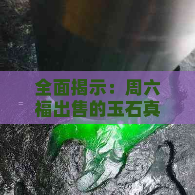 全面揭示：周六福出售的玉石真伪鉴别方法与购买注意事项