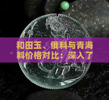 和田玉、俄料与青海料价格对比：深入了解不同原料的选购指南