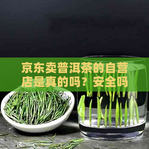 京东卖普洱茶的自营店是真的吗？安全吗？普洱茶可信吗？