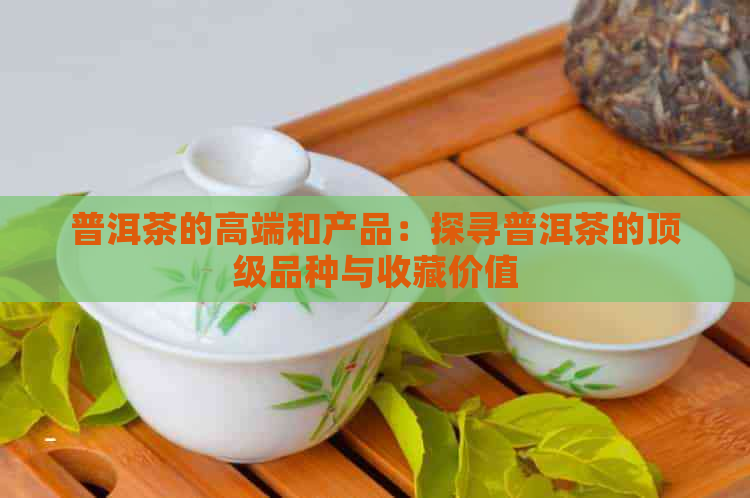 普洱茶的高端和产品：探寻普洱茶的顶级品种与收藏价值