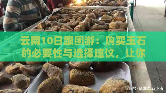 云南10日跟团游：购买玉石的必要性与选择建议，让你全面了解当地购物体验