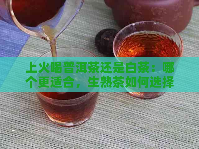 上火喝普洱茶还是白茶：哪个更适合，生熟茶如何选择？