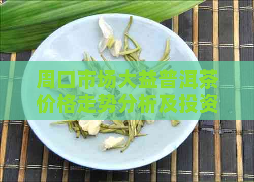 周口市场大益普洱茶价格走势分析及投资指南