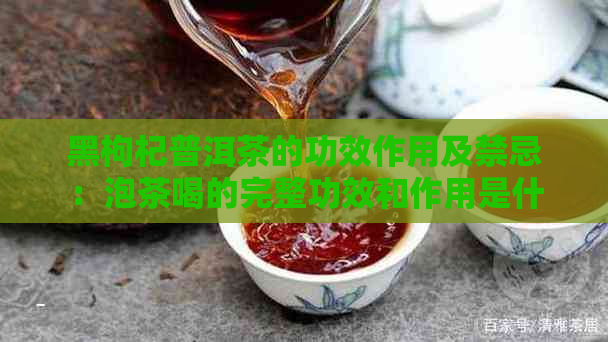 黑枸杞普洱茶的功效作用及禁忌：泡茶喝的完整功效和作用是什么？