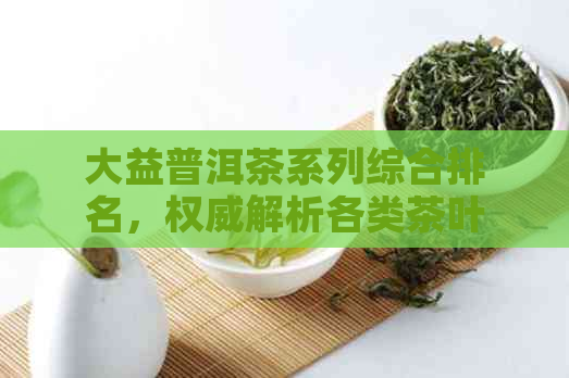 大益普洱茶系列综合排名，权威解析各类茶叶的品质与市场表现