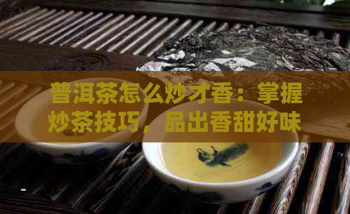 普洱茶怎么炒才香：掌握炒茶技巧，品出香甜好味道