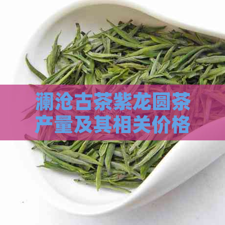 澜沧古茶紫龙圆茶产量及其相关价格信息