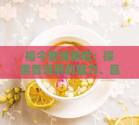 福今普洱茶吧：探索普洱茶的魅力、品鉴技巧与投资建议，解答您的所有疑问