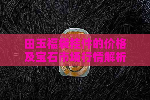 田玉福袋挂件的价格及宝石市场行情解析 - 每克多少钱？