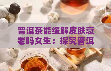 普洱茶能缓解皮肤衰老吗女生：探究普洱茶对皮肤的抗老效果