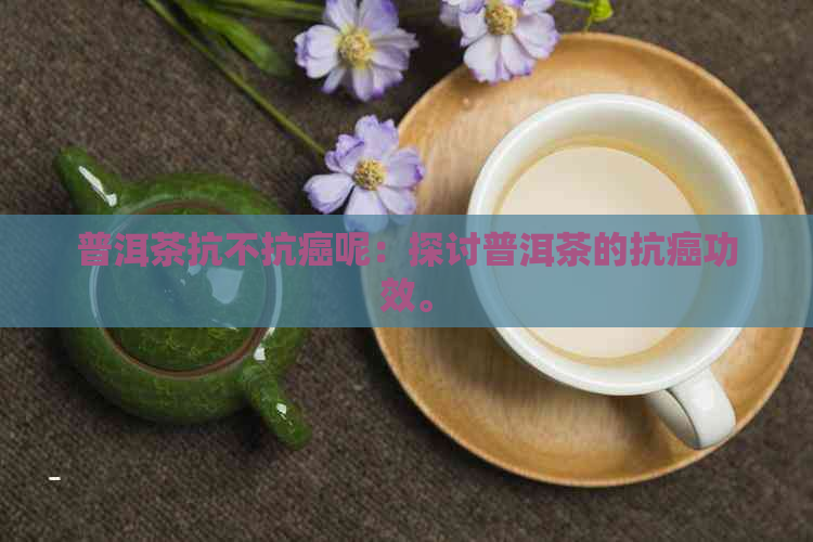 普洱茶抗不抗癌呢：探讨普洱茶的抗癌功效。